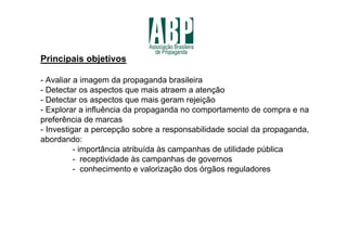 Principais objetivos

- Avaliar a imagem da propaganda brasileira
- Detectar os aspectos que mais atraem a atenção
- Detectar os aspectos que mais geram rejeição
- Explorar a influência da propaganda no comportamento de compra e na
preferência de marcas
- Investigar a percepção sobre a responsabilidade social da propaganda,
abordando:
          - importância atribuída às campanhas de utilidade pública
          - receptividade às campanhas de governos
          - conhecimento e valorização dos órgãos reguladores
 
