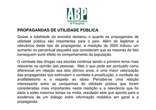 PROPAGANDAS DE UTILIDADE PÚBLICA
Quase a totalidade da amostra declarou o quanto as propagandas de
utilidade pública são importantes para o país. Além de legitimar a
relevância deste tipo de propaganda, a medição de 2004 indicou um
aumento no percentual daqueles que consideram que as mesmas de fato
conseguem surtir efeito no comportamento da população.
O combate das drogas nas escolas continua sendo o primeiro tema mais
relevante na opinião das pessoas. Mas o que pode ser pontuado como
diferencial em relação aos dois últimos anos, é uma maior valorização
das propagandas que estimulam o combate à prostituição, o combate ao
analfabetismo e o respeito ao idoso. Percebe-se uma relação
interessante entre as campanhas de utilidade pública que foram
consideradas mais importantes nesta medição e a relevância que foi
dada a estes mesmos temas na mídia, resultado este que aponta para a
existência de um diálogo entre informação midiática em geral e a
propaganda.
 