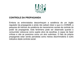 CONTROLE DA PROPAGANDA

Embora os entrevistados desconheçam a existência de um órgão
regulador da propaganda e ainda não saibam dizer o que é o CONAR, a
pesquisa dá indícios da existência de mecanismos sociais de controle do
poder da propaganda. Este fenômeno pode ser observado quando o
consumidor coloca-se como sujeito ativo de escolhas, é capaz de fazer
críticas e não se posiciona como um alvo submisso. O fato da própria
propaganda estar sendo percebida como menos discriminatória é outro
indicativo deste controle social.
 