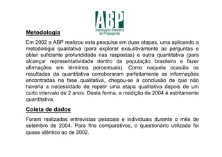 Metodologia
Em 2002 a ABP realizou esta pesquisa em duas etapas, uma aplicando a
metodologia qualitativa (para explorar exaustivamente as perguntas e
obter suficiente profundidade nas respostas) e outra quantitativa (para
alcançar representatividade dentro da população brasileira e fazer
afirmações em términos percentuais). Como naquela ocasião os
resultados da quantitativa corroboraram perfeitamente as informações
encontradas na fase qualitativa, chegou-se à conclusão de que não
haveria a necessidade de repetir uma etapa qualitativa depois de um
curto intervalo de 2 anos. Desta forma, a medição de 2004 é estritamente
quantitativa.
Coleta de dados
Foram realizadas entrevistas pessoais e individuais durante o mês de
setembro de 2004. Para fins comparativos, o questionário utilizado foi
quase idêntico ao de 2002.
 