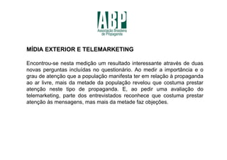 MÍDIA EXTERIOR E TELEMARKETING

Encontrou-se nesta medição um resultado interessante através de duas
novas perguntas incluídas no questionário. Ao medir a importância e o
grau de atenção que a população manifesta ter em relação à propaganda
ao ar livre, mais da metade da população revelou que costuma prestar
atenção neste tipo de propaganda. E, ao pedir uma avaliação do
telemarketing, parte dos entrevistados reconhece que costuma prestar
atenção às mensagens, mas mais da metade faz objeções.
 
