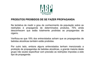 PRODUTOS PROIBIDOS DE SE FAZER PROPAGANDA

Na tentativa de medir o grau de conhecimento da população sobre as
restrições à propaganda de determinados produtos, 75% ainda
desconhecem que estão totalmente proibidas as propagandas de
cigarro.

Verificou-se que 19% dos entrevistados acham que as propagandas de
bebidas alcoólicas também estão proibidas.

Por outro lado, embora alguns entrevistados tenham mencionado a
proibição de propagandas de bebidas alcoólicas, a grande maioria deste
grupo não soube especificar com precisão as restrições impostas a este
tipo de propaganda.
 