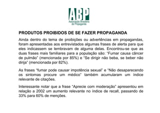 PRODUTOS PROIBIDOS DE SE FAZER PROPAGANDA
Ainda dentro do tema de proibições ou advertências em propagandas,
foram apresentadas aos entrevistados algumas frases de alerta para que
eles indicassem se lembravam de alguma delas. Encontrou-se que as
duas frases mais familiares para a população são: “Fumar causa câncer
de pulmão” (mencionada por 85%) e “Se dirigir não beba, se beber não
dirija” (mencionada por 82%).

As frases “fumar pode causar impotência sexual” e “Não desaparecendo
os sintomas procure um médico” também acumularam um índice
relevante de citações.
Interessante notar que a frase “Aprecie com moderação” apresentou em
relação a 2002 um aumento relevante no índice de recall, passando de
33% para 60% de menções.
 