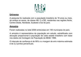 Universo
A pesquisa foi realizada com a população brasileira de 16 anos ou mais,
de ambos os sexos, de classe AB, C e DE, residentes nas regiões Norte,
Centro-Oeste, Nordeste, Sudeste e Sul do país.
Amostra
Foram realizadas no total 2000 entrevistas em 140 municípios do país.
A amostra é representativa da população em estudo, estratificada com
alocação proporcional à população de cada estado brasileiro com base
nos dados de Contagem de População do IBGE/ 1996.
O intervalo de confiança é de 95% e a margem de erro máxima estimada
é de 2,2 pontos percentuais.
 