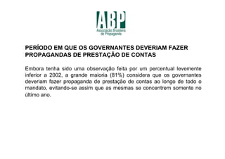 PERÍODO EM QUE OS GOVERNANTES DEVERIAM FAZER
PROPAGANDAS DE PRESTAÇÃO DE CONTAS

Embora tenha sido uma observação feita por um percentual levemente
inferior a 2002, a grande maioria (81%) considera que os governantes
deveriam fazer propaganda de prestação de contas ao longo de todo o
mandato, evitando-se assim que as mesmas se concentrem somente no
último ano.
 