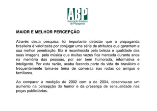 MAIOR E MELHOR PERCEPÇÃO

Através desta pesquisa, foi importante detectar que a propaganda
brasileira é valorizada por conjugar uma série de atributos que garantem a
sua melhor penetração. Ela é reconhecida pela beleza e qualidade das
suas imagens, pela música que muitas vezes fica marcada durante anos
na memória das pessoas, por ser bem humorada, informativa e
inteligente. Por esta razão, acaba fazendo parte da vida do brasileiro e
frequentemente torna-se tema de conversa nas rodas de amigos e
familiares.

Ao comparar a medição de 2002 com a de 2004, observou-se um
aumento na percepção do humor e da presença de sensualidade nas
peças publicitárias.
 