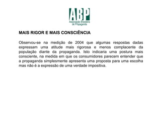 MAIS RIGOR E MAIS CONSCIÊNCIA

Observou-se na medição de 2004 que algumas respostas dadas
expressam uma atitude mais rigorosa e menos complacente da
população diante da propaganda. Isto indicaria uma postura mais
consciente, na medida em que os consumidores parecem entender que
a propaganda simplesmente apresenta uma proposta para uma escolha
mas não é a expressão de uma verdade impositiva.
 