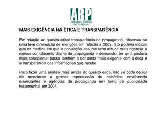 MAIS EXIGÊNCIA NA ÉTICA E TRANSPARÊNCIA

Em relação ao quesito ética/ transparência na propaganda, observou-se
uma leve diminuição de menções em relação a 2002. Isto poderia indicar
que na medida em que a população assume uma atitude mais rigorosa e
menos complacente diante da propaganda e demonstra ter uma postura
mais consciente, passa também a ser ainda mais exigente com a ética e
a transparência das informações que recebe.

Para fazer uma análise mais ampla do quesito ética, não se pode deixar
de mencionar a grande repercussão de episódios envolvendo
anunciantes e agências de propaganda em torno de publicidade
testemunhal em 2004.
 
