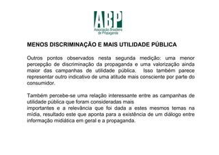 MENOS DISCRIMINAÇÃO E MAIS UTILIDADE PÚBLICA

Outros pontos observados nesta segunda medição: uma menor
percepção de discriminação da propaganda e uma valorização ainda
maior das campanhas de utilidade pública. Isso também parece
representar outro indicativo de uma atitude mais consciente por parte do
consumidor.

Também percebe-se uma relação interessante entre as campanhas de
utilidade pública que foram consideradas mais
importantes e a relevância que foi dada a estes mesmos temas na
mídia, resultado este que aponta para a existência de um diálogo entre
informação midiática em geral e a propaganda.
 
