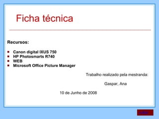 Recursos: Canon digital IXUS 750 HP Photosmarts R740 WEB Microsoft Office Picture Manager Trabalho realizado pela mestranda:  Gaspar, Ana 10 de Junho de 2008 voltar Ficha técnica  