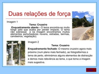Imagem 1 Tema: Cruzeiro Enquadramento aberto -  O tema encontra-se muito longe pelo que acaba por perder impacto. O tema não sobressai  e na imagem encontramos muitos elementos perturbadores nuvens, estradas, bermas, candeeiros, vegetação). Imagem 2 Tema: Cruzeiro Enquadramento fechado  -O mesmo cruzeiro agora mais próximo (num plano mais fechado), ao fotografarmos o tema de perto, eliminámos alguns elementos de distracção e demos mais relevância ao tema, o que torna a imagem mais sugestiva.  voltar Duas relações de força 