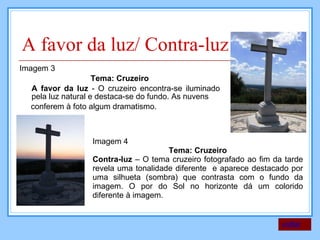A favor da luz/ Contra-luz Imagem 3 Tema: Cruzeiro A favor da luz  - O cruzeiro encontra-se iluminado pela luz natural e destaca-se do fundo. As nuvens conferem à foto algum dramatismo.  voltar Imagem 4 Tema: Cruzeiro Contra-luz  – O tema cruzeiro fotografado ao fim da tarde revela uma tonalidade diferente  e aparece destacado por uma silhueta (sombra) que contrasta com o fundo da imagem. O por do Sol no horizonte dá um colorido diferente à imagem. 