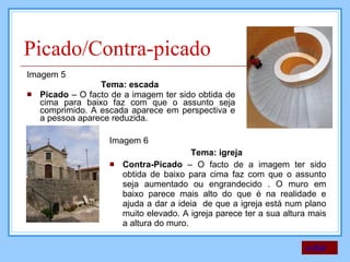 Picado/Contra-picado Imagem 5  Tema: escada  Picado  – O facto de a imagem ter sido obtida de cima para baixo faz com que o assunto seja comprimido. A escada aparece em perspectiva e a pessoa aparece reduzida.  Imagem 6 Tema: igreja  Contra-Picado  – O facto de a imagem ter sido obtida de baixo para cima faz com que o assunto seja aumentado ou engrandecido . O muro em baixo parece mais alto do que é na realidade e ajuda a dar a ideia  de que a igreja está num plano muito elevado. A igreja parece ter a sua altura mais a altura do muro. voltar 