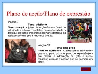 Plano de acção/Plano de expressão Imagem 9 Tema: atletismo Plano de acção  -  (plano de acção) faz-nos "sentir" a velocidade e esforço dos atletas, causando o efeito do desfoque do fundo. Podemos observar o desfoque da assistência e dos pés e mãos dos atletas.  Imagem 10 Tema: gato preto Plano de expressão  - O tema ganha dramatismo graças ao plano próximo (plano de expressão) em que mostra a admiração do gato e quase consegue eliminar a pessoa que se encontra em fundo. voltar 