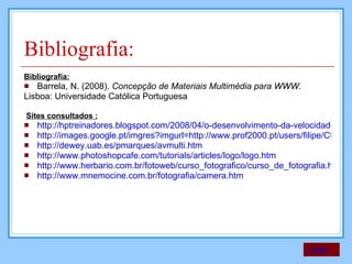 Bibliografia: Bibliografia: Barrela, N. (2008).  Concepção de Materiais Multimédia para WWW. Lisboa: Universidade Católica Portuguesa  Sites consultados : http://hptreinadores.blogspot.com/2008/04/o-desenvolvimento-da-velocidade-nos.html http://images.google.pt/imgres?imgurl=http://www.prof2000.pt/users/filipe/CfotoEB/projec5.jpg&imgrefurl=http://www.prof2000.pt/users/filipe/CfotoEB/tecnicas.htm&h=309&w=459&sz=27&hl=pt http://dewey.uab.es/pmarques/avmulti.htm http://www.photoshopcafe.com/tutorials/articles/logo/logo.htm http://www.herbario.com.br/fotoweb/curso_fotografico/curso_de_fotografia.htm http://www.mnemocine.com.br/fotografia/camera.htm voltar 