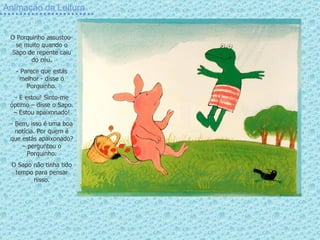 Animação da Leitura O Porquinho assustou-se muito quando o Sapo de repente caiu do céu. Parece que estás melhor - disse o Porquinho. E estou! Sinto-me óptimo – disse o Sapo. – Estou apaixonado! Bem, isso é uma boa notícia. Por quem é que estás apaixonado? – perguntou o Porquinho. O Sapo não tinha tido tempo para pensar nisso. 