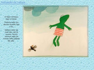 Animação da Leitura O Sapo começou logo a treinar. Praticou salto em alturas durante dias a fio. Saltava cada vez mais alto, até às nuvens. Nunca nenhum sapo do mundo tinha saltado tão alto.  