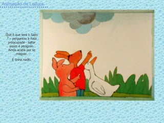 Animação da Leitura Que é que terá o Sapo ? – perguntou a Pata preocupada - saltar assim é perigoso. Ainda acaba por se magoar. E tinha razão. 