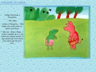 Animação da Leitura Então encontrou o Porquinho. Olá, Sapo  –  disse o Porquinho. – Não estás com muito bom ar. Que é que tens? - Não sei - disse o Sapo. – Tenho vontade de rir e de chorar ao mesmo tempo. E aqui dentro de mim tenho uma coisa que faz tum-tum. 