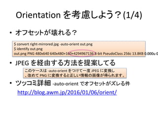 Orientation 򿼑]褦(1/4)
? եåȤ룿
? JPEG Uɤ뷽᰸Ƥ
? ĥåԔ -auto-orient ǥեåȤ
http://blog.awm.jp/2016/01/06/orient/
Υ` -auto-orient Ĥһ JPEG ˉQ
Ĥ PNG ˉQλ񤬵äޤ
$ convert right-mirrored.jpg -auto-orient out.png
$ identify out.png
out.png PNG 480x640 640x480+160+4294967136 8-bit PseudoClass 256c 13.8KB 0.000u 0
 