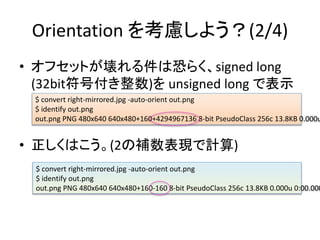 Orientation 򿼑]褦(2/4)
? եåȤϿ֤餯signed long
(32bitŸ) unsigned long Ǳʾ
? Ϥ(2aFӋ)
$ convert right-mirrored.jpg -auto-orient out.png
$ identify out.png
out.png PNG 480x640 640x480+160+4294967136 8-bit PseudoClass 256c 13.8KB 0.000u
$ convert right-mirrored.jpg -auto-orient out.png
$ identify out.png
out.png PNG 480x640 640x480+160-160 8-bit PseudoClass 256c 13.8KB 0.000u 0:00.000
 
