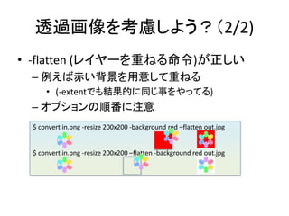 ͸^򿼑]褦2/2)
? -flatten (쥤`ؤͤ)
C гत⤷ؤͤ
? (-extentǤYĤͬ¤äƤ)
C ץ혷ע
$ convert in.png -resize 200x200 -background red Cflatten out.jpg
$ convert in.png -resize 200x200 Cflatten -background red out.jpg
 