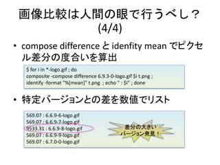 ^gۤФ٤
(4/4)
? compose difference  idenfity mean ǥԥ
֤ζȺϤ
? ضЩ`Ȥβǥꥹ
569.07 : 6.6.9-6-logo.gif
569.07 : 6.6.9-7-logo.gif
9533.31 : 6.6.9-8-logo.gif
569.07 : 6.6.9-9-logo.gif
569.07 : 6.7.0-0-logo.gif
$ for i in *-logo.gif ; do
composite -compose difference 6.9.3-0-logo.gif $i t.png ;
identify -format "%[mean]" t.png ; echo " : $i" ; done
֤δ󤭤
Щ`kҊ
 