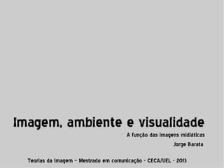 Imagem, ambiente e visualidade
l

A função das imagens midiáticas
Jorge Barata

Teorias da imagem – Mestrado em comunicação - CECA/UEL - 2013

 
