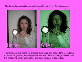 The Below image has been manipulated for use on my film Magazine… Before After To manipulate this image we cropped the image; this allowed the focus to be more on the girl than the background. We used “Hue” to change the colour of the image; the green looks sterile and adds mystery to the image.  