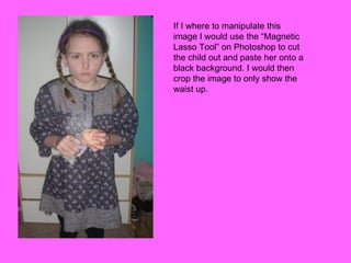 If I where to manipulate this image I would use the “Magnetic Lasso Tool” on Photoshop to cut the child out and paste her onto a black background. I would then crop the image to only show the waist up.  