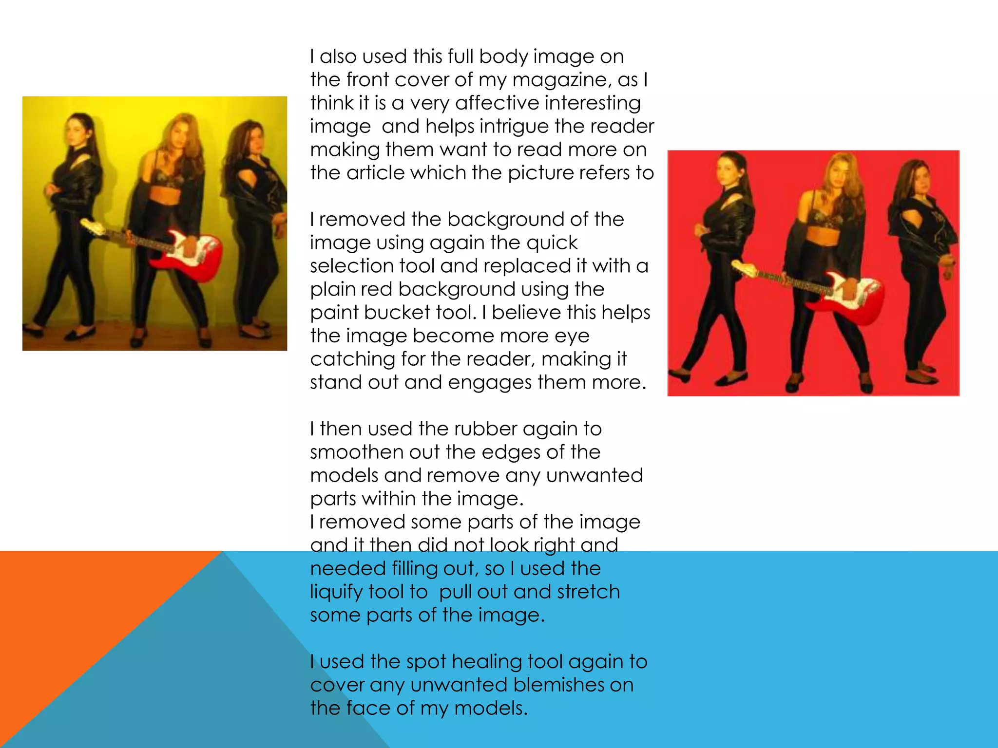 I also used this full body image on
the front cover of my magazine, as I
think it is a very affective interesting
image and helps intrigue the reader
making them want to read more on
the article which the picture refers to
I removed the background of the
image using again the quick
selection tool and replaced it with a
plain red background using the
paint bucket tool. I believe this helps
the image become more eye
catching for the reader, making it
stand out and engages them more.
I then used the rubber again to
smoothen out the edges of the
models and remove any unwanted
parts within the image.
I removed some parts of the image
and it then did not look right and
needed filling out, so I used the
liquify tool to pull out and stretch
some parts of the image.
I used the spot healing tool again to
cover any unwanted blemishes on
the face of my models.
 