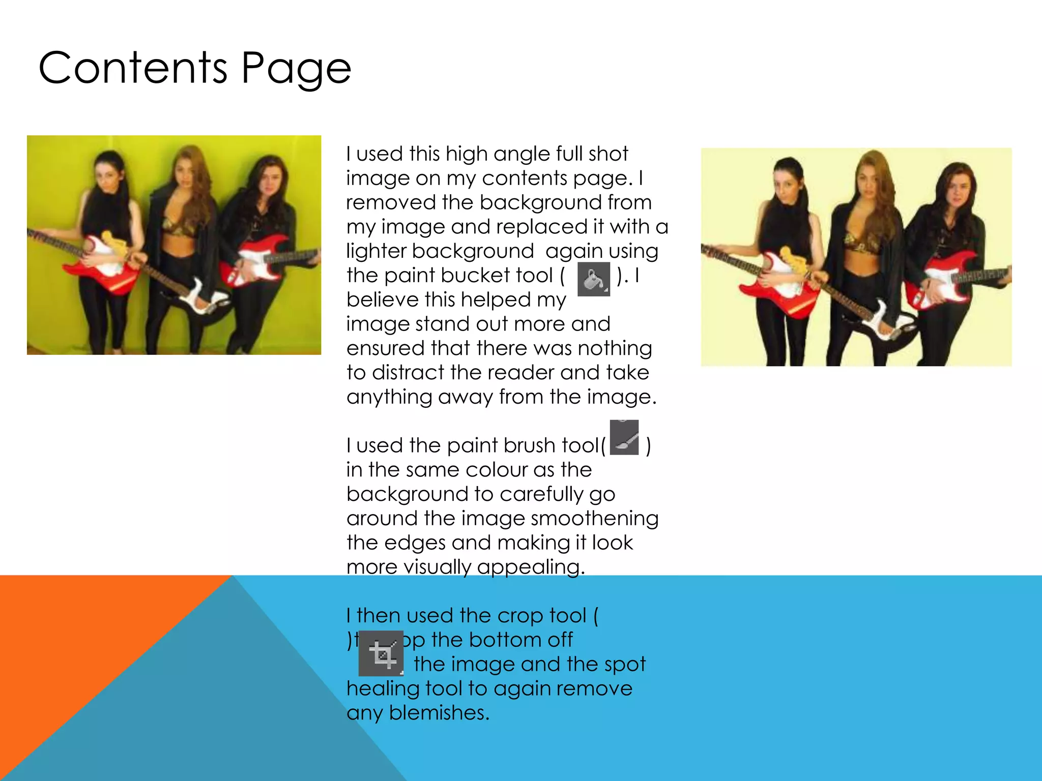 Contents Page
I used this high angle full shot
image on my contents page. I
removed the background from
my image and replaced it with a
lighter background again using
the paint bucket tool ( ). I
believe this helped my
image stand out more and
ensured that there was nothing
to distract the reader and take
anything away from the image.
I used the paint brush tool( )
in the same colour as the
background to carefully go
around the image smoothening
the edges and making it look
more visually appealing.
I then used the crop tool (
)to crop the bottom off
the image and the spot
healing tool to again remove
any blemishes.
 