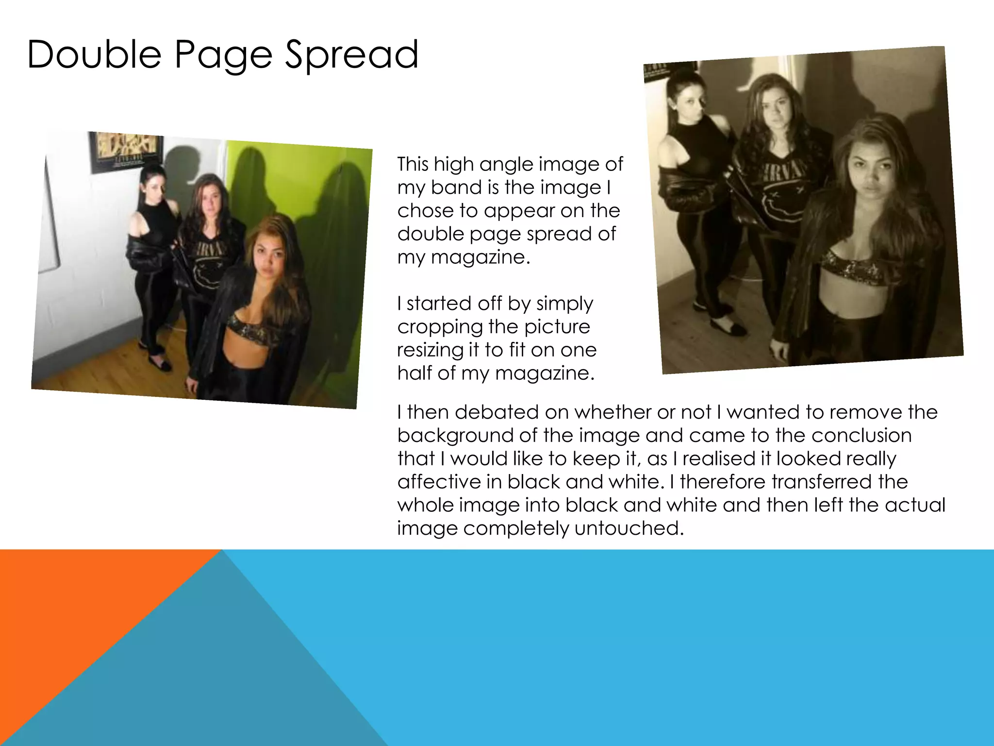 Double Page Spread
This high angle image of
my band is the image I
chose to appear on the
double page spread of
my magazine.
I started off by simply
cropping the picture
resizing it to fit on one
half of my magazine.
I then debated on whether or not I wanted to remove the
background of the image and came to the conclusion
that I would like to keep it, as I realised it looked really
affective in black and white. I therefore transferred the
whole image into black and white and then left the actual
image completely untouched.
 