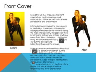 Front Cover
I used this full shot image on the front
cover of my music magazine and
manipulated it in order for it to look more
professional and presentable.
I started of by removing the background
of the image. I believe that having no
background looked better with this being
the main image on my magazine as there
is nothing to distract you or take anything
away from the main image. I did this by
using the quick selection tool ( )to
cut out the background
I didn’t want around the image.
I then zoomed in and used the rubber tool
( ) to carefully smoothen out the
edges around the image or
remove unwanted parts such as messy
strands of hair to make it look more
professional. I used the spot healing tool (
)to cover any blemishes or
unwanted marks on the face of my
model. This made this picture look
airbrushed and more professional.
Before
After
 