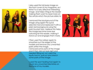 I also used this full body image on
the front cover of my magazine, as I
think it is a very affective interesting
image and helps intrigue the reader
making them want to read more on
the article which the picture refers to
I removed the background of the
image using again the quick
selection tool and replaced it with a
plain red background using the
paint bucket tool. I believe this helps
the image become more eye
catching for the reader, making it
stand out and engages them more.
I then used the rubber again to
smoothen out the edges of the
models and remove any unwanted
parts within the image.
I removed some parts of the image
and it then did not look right and
needed filling out, so I used the
liquify tool to pull out and stretch
some parts of the image.
I used the spot healing tool again to
cover any unwanted blemishes on
the face of my models.
 