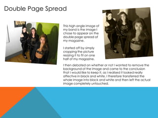 Double Page Spread
This high angle image of
my band is the image I
chose to appear on the
double page spread of
my magazine.
I started off by simply
cropping the picture
resizing it to fit on one
half of my magazine.
I then debated on whether or not I wanted to remove the
background of the image and came to the conclusion
that I would like to keep it, as I realised it looked really
affective in black and white. I therefore transferred the
whole image into black and white and then left the actual
image completely untouched.
 