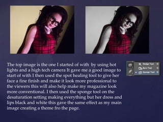 The top image is the one I started of with by using hot
lights and a high tech camera It gave me a good image to
start of with I then used the spot healing tool to give her
face a fine finish and make it look more professional to
the viewers this will also help make my magazine look
more conventional. I then used the sponge tool on the
desaturation setting making everything but her dress and
lips black and white this gave the same effect as my main
image creating a theme fro the page.
 