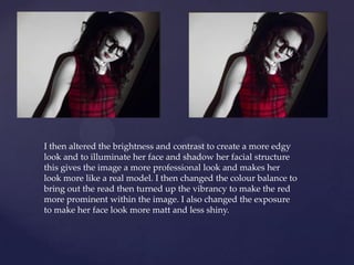 I then altered the brightness and contrast to create a more edgy
look and to illuminate her face and shadow her facial structure
this gives the image a more professional look and makes her
look more like a real model. I then changed the colour balance to
bring out the read then turned up the vibrancy to make the red
more prominent within the image. I also changed the exposure
to make her face look more matt and less shiny.
 