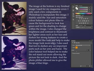 The image at the bottom is my finished
image I used for my magazine cover. I
only used a few components in
Photoshop to manipulate this image. I
mainly used the hue and saturation
colour balance and photo filter to
cause the background to look less
green and for the shading to change
within the image. I also changed the
brightness and contrast to illuminate
her lighter areas such as her face and
darken her strong features to create a
more model like look and help to make
the image look more edgy. I also used
that tool to darken any un important
parts such as her arm and hand. The
color balance tool helped me to make
the red stand out more allowing the
picture the not look to dark. And the
photo philter allowed me to give the
image a blue tinge.
 