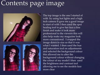 Contents page image
The top image is the one I started of
with by using hot lights and a high
tech camera It gave me a good image
to start of with I then used the spot
healing tool to give her face a fine
finish and make it look more
professional to the viewers this will
also help make my magazine look
more conventional. I cropped the
image down to size so that it was
what I wanted. I then used the hue
and saturation tool on adjustments
and selected the background colour
this allowed me to alter the
background colour without changing
the colour of my model I then used
the brightness and contrast tool
allowing me to see the models face
more clear
 