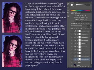 I then changed the exposure of light
on the image to make sure she didn't’t
look shiny. I then altered the curves
,vibrancy, brightness and contrast, hue
and saturation and the colour the
balance. These effects came together to
create the image I will have on my
contents page allowing it to look
professional and conventional to other
magazines because it has photographs
of a high quality. I think the image
itself came out nice I like that I didn't’t
have to cut out the background
because it allows it to look more
realistic to the eye which would have
been different if I was to have cut this
out with the magic wand tool it would
have looked less professional and less
like the conventions I want my
magazine to look like. The image on
the end is the one I am happy with
and am going to use for my double
page spread
 