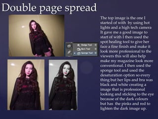 Double page spread
The top image is the one I
started of with by using hot
lights and a high tech camera
It gave me a good image to
start of with I then used the
spot healing tool to give her
face a fine finish and make it
look more professional to the
viewers this will also help
make my magazine look more
conventional. I then used the
sponge tool and used the
desaturation option so every
thing but her lips and bra was
black and white creating a
image that is professional
looking and sticking to the eye
because of the dark colours
but has the pinks and red to
lighten the dark image up.
 