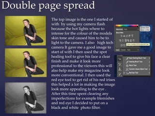 Double page spread
The top image is the one I started of
with by using my camera flash
because the hot lights where to
intense for the colour of the models
skin tone and caused him to be to
light to the camera. I also high tech
camera It gave me a good image to
start of with I then used the spot
healing tool to give his face a clear
finish and make it look more
professional to the viewers this will
also help make my magazine look
more conventional. I then used the
red eye tool to get rid of his red irises
this helped a lot in making the image
look more appealing to the eye .
After this time spent clearing any
imperfections for example blemishes
and red eye I decided to put on a
black and white photo filter.
 