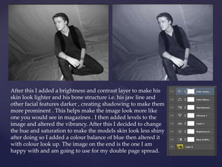 After this I added a brightness and contrast layer to make his
skin look lighter and his bone structure i.e. his jaw line and
other facial features darker , creating shadowing to make them
more prominent . This helps make the image look more like
one you would see in magazines . I then added levels to the
image and altered the vibrancy. After this I decided to change
the hue and saturation to make the models skin look less shiny
after doing so I added a colour balance of blue then altered it
with colour look up. The image on the end is the one I am
happy with and am going to use for my double page spread.
 