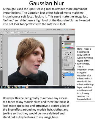 Gaussian blur 
Although I used the Spot Healing Tool to remove more prominent 
imperfections. The Gaussian blur effect helped me to make my 
image have a ‘soft focus’ look to it. This could make the image less 
‘defined’ so I didn’t use a high level of the Gaussian blur as I wanted 
it to not look too ‘pretty’ with the soft focus look. 
Here I made a 
background 
copy so the I 
would have two 
layers of the 
same image. 
This is 
important when 
using the 
Gaussian Blur 
effect so that I 
could add this 
effect to the top 
layer, and then 
use the erased 
to rub away 
some of the 
blurred effect. 
However this helped greatly to remove any excess 
red tones to my models skins and therefore make it 
look more appealing and attractive. I erased a lot of 
the Blue effect around my models hair, clothes and 
jawline so that they would be more defined and 
stand out as key features to my image here. 
 