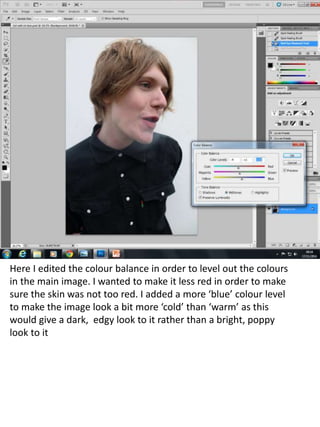 Here I edited the colour balance in order to level out the colours 
in the main image. I wanted to make it less red in order to make 
sure the skin was not too red. I added a more ‘blue’ colour level 
to make the image look a bit more ‘cold’ than ‘warm’ as this 
would give a dark, edgy look to it rather than a bright, poppy 
look to it 
 