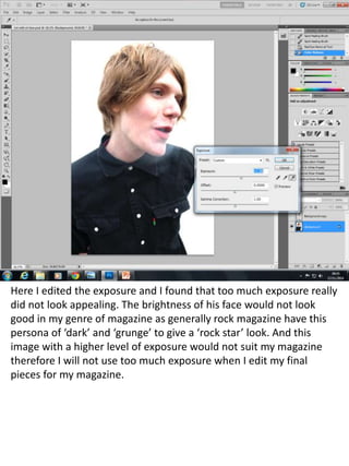 Here I edited the exposure and I found that too much exposure really 
did not look appealing. The brightness of his face would not look 
good in my genre of magazine as generally rock magazine have this 
persona of ‘dark’ and ‘grunge’ to give a ‘rock star’ look. And this 
image with a higher level of exposure would not suit my magazine 
therefore I will not use too much exposure when I edit my final 
pieces for my magazine. 
 