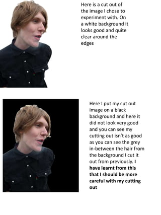 Here is a cut out of 
the image I chose to 
experiment with. On 
a white background it 
looks good and quite 
clear around the 
edges 
Here I put my cut out 
image on a black 
background and here it 
did not look very good 
and you can see my 
cutting out isn’t as good 
as you can see the grey 
in-between the hair from 
the background I cut it 
out from previously. I 
have learnt from this 
that I should be more 
careful with my cutting 
out 
 