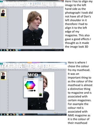 Here I has to align my 
image to the left 
hand side as the 
photograph I took did 
not have all of Dan's 
left shoulder in it 
therefore I had to 
align it to the left 
edge of my 
magazine. This also 
gave a good effects I 
thought as it made 
the image look 3D 
Here is where I 
chose the colour 
fro my masthead. 
It was an 
important thing to 
as the colour of the 
masthead is almost 
a distinctive thing 
to magazine and is 
associated with 
certain magazines. 
For example the 
colour red is 
associated with 
NME magazine as 
it is the colour of 
their masthead 
 
