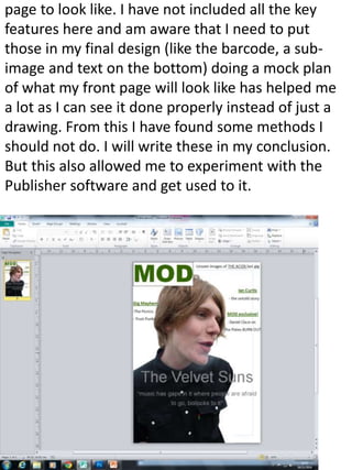 page to look like. I have not included all the key 
features here and am aware that I need to put 
those in my final design (like the barcode, a sub-image 
and text on the bottom) doing a mock plan 
of what my front page will look like has helped me 
a lot as I can see it done properly instead of just a 
drawing. From this I have found some methods I 
should not do. I will write these in my conclusion. 
But this also allowed me to experiment with the 
Publisher software and get used to it. 
